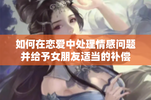 如何在恋爱中处理情感问题并给予女朋友适当的补偿