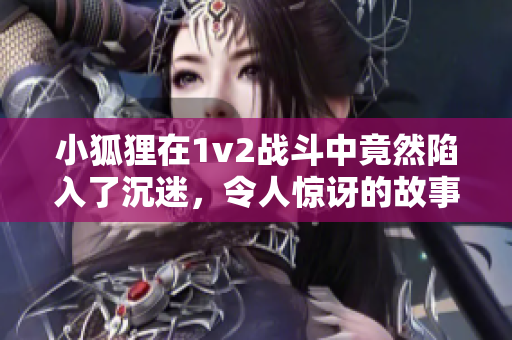 小狐狸在1v2战斗中竟然陷入了沉迷，令人惊讶的故事引发关注