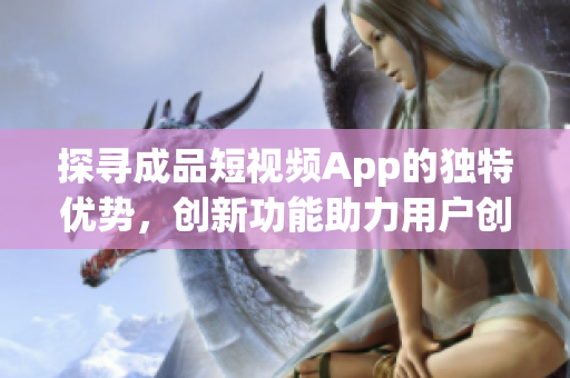 探寻成品短视频App的独特优势，创新功能助力用户创作与分享