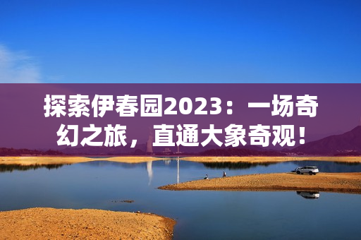 探索伊春园2023：一场奇幻之旅，直通大象奇观！