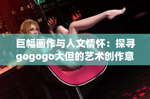 巨幅画作与人文情怀：探寻gogogo大但的艺术创作意蕴