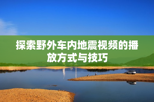 探索野外车内地震视频的播放方式与技巧