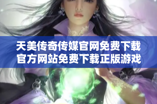 天美传奇传媒官网免费下载官方网站免费下载正版游戏装备免费领取