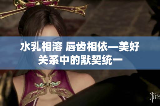 水乳相溶 唇齿相依—美好关系中的默契统一