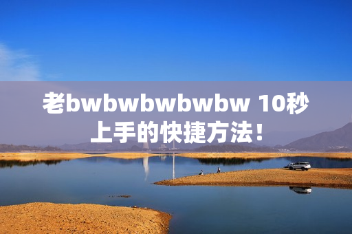 老bwbwbwbwbw 10秒上手的快捷方法！