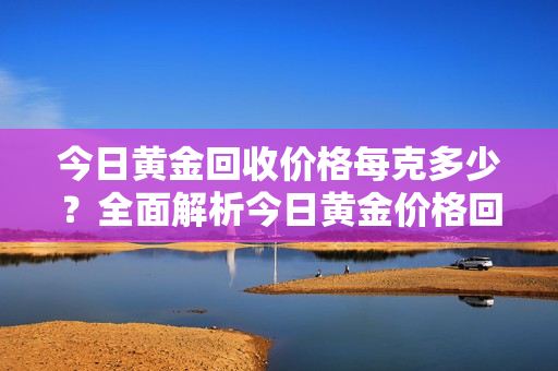 今日黄金回收价格每克多少？全面解析今日黄金价格回收