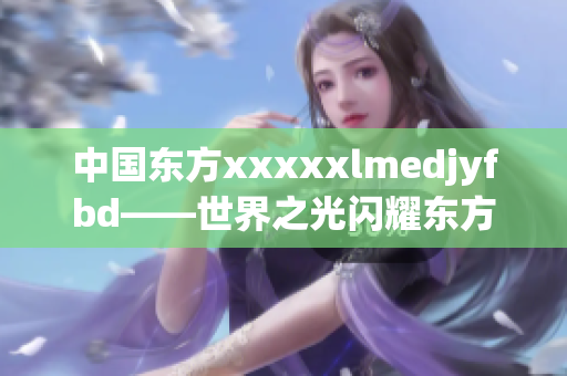 中国东方xxxxxlmedjyfbd——世界之光闪耀东方