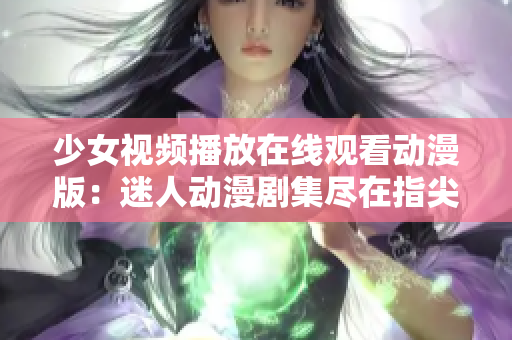 少女视频播放在线观看动漫版：迷人动漫剧集尽在指尖