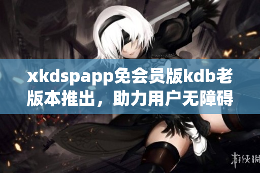 xkdspapp免会员版kdb老版本推出，助力用户无障碍使用