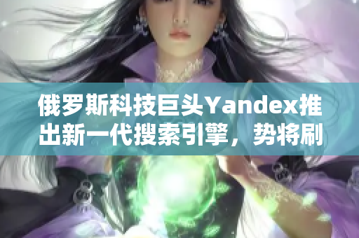 俄罗斯科技巨头Yandex推出新一代搜索引擎，势将刷新网络体验