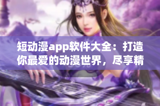 短动漫app软件大全：打造你最爱的动漫世界，尽享精彩动画之旅