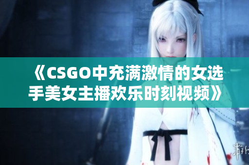 《CSGO中充满激情的女选手美女主播欢乐时刻视频》