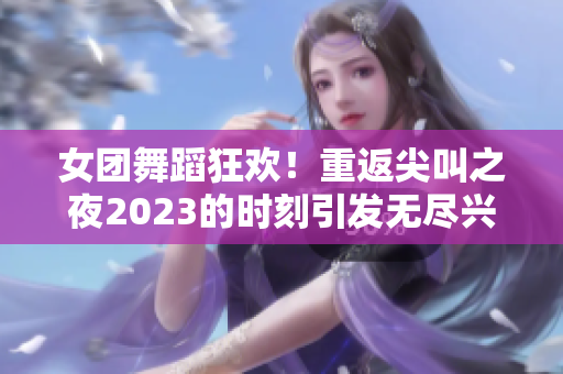 女团舞蹈狂欢！重返尖叫之夜2023的时刻引发无尽兴奋！