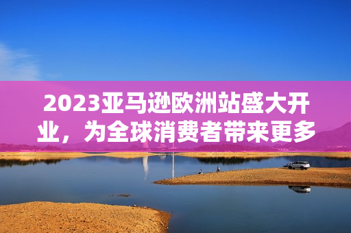 2023亚马逊欧洲站盛大开业，为全球消费者带来更多购物福利！