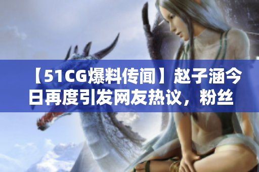 【51CG爆料传闻】赵子涵今日再度引发网友热议，粉丝吃瓜不停！