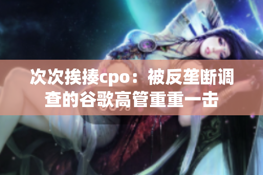 次次挨揍cpo：被反垄断调查的谷歌高管重重一击