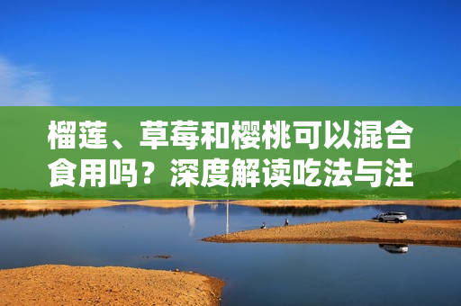 榴莲、草莓和樱桃可以混合食用吗？深度解读吃法与注意事项！