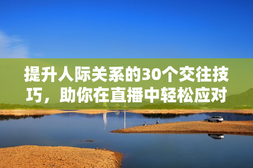 提升人际关系的30个交往技巧，助你在直播中轻松应对各种社交场合