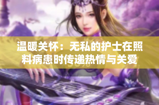 温暖关怀：无私的护士在照料病患时传递热情与关爱